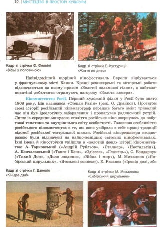 70 І МИСТЕЦТВО В ПРОСТОРІ КУЛЬТУРИ
Найвідоміший щорічнй кінофестиваль Європи відбувається
у французькому місті Канни. Кращі режисерські та акторські роботи
відзначаються на ньому призом «Золотої пальмової гілки», а найтала-
новитіші дебютанти отримують нагороду «Золота камера».
Кіномистец 1-Ю І*осії. Перший художній фільм у Росії було знято
1908 року. Він називався «Степан Разін» (реж. О. Дранков). Протягом
своєї історії російський кінематограф пережив багато змін: тривалий
час він був ідеологічно забарвленим і пропагував радянський устрій.
Лише із середини минулого століття російське кіно звернулось до побу-
тової тематики та внутрішнього світу особистості. Головною особливістю
російського кіномистецтва є те, що воно увібрало в себе кращі традиції
відомої російської театральної школи. Російські кінорежисери неодно-
разово були відзначені на найпочесніших світових кінофестивалях,
їхні імена й кінострічки увійшли в «золотий фонд» історії кіномистец-
тва: А. Тарковський («Андрій Рубльов», «Сталкер», «Ностальгія»),
А. Кончаловський («Танго і Кеш», «Одіссея», «Глянець»), С. Бондарчук
(«Тихий Дон», «Доля людини», «Війна і мир»), М. Михалков («Си-
бірський цирульник», «Втомлені сонцем»), Е. Рязанов («Іронія долі, або
Кадр зі стрічки Г. Данелія К а д р з і с т р і ч к и м . Михалкова
«Кін-дза-дза!» «Сибірський цирульник»
Кадр зі стрічки Ф. Фелліні
«Вісім з половиною»
Кадр зі стрічки Е. Кустуриці
«Життя як диво»
 