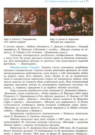 §13. Видатні режисери світового кіно | 71
f 'Г" гг
ц * і1
^ *j,
i!ii
L » _ -чъ.'
щ^ЖКадр зі стрічки К. Муратової
«Мелодія для шарманки»
З легкою парою», «Небеса обітовані»), Г. Данелія («Міміно», «Осінній
марафон»), В. Меньшов («Кохання і голуби», «Москва сльозам не ві-
рить»), JI. Гайдай («12 стільців», «Діамантова рука»).
Столицею міжнародного російського кінофестивалю «Кінотавр»
є місто Сочі. На ньому вручають почесні призи за багатьма номінація-
ми. Для анімаційних фільмів та дитячого кіно влаштовують окремий
фестиваль — «Кінотаврик».
Кіномистецтво України. Україна також поповнила скарбницю
світового кіномистецтва. Стрічки наших режисерів вражають не лише
високохудожньою майстерністю, вони несуть у собі невичерпну любов
до рідного краю, його поетики, мови. Попри те що за радянських
часів із кіномистецтва намагались стерти всі національні ознаки, воно
змогло донести до глядачів образ української душі. Наш кінематограф
вирізняє прагнення митців не відокремити українську культуру від
інших, а, навпаки, приєднати її до надбань світової культури.
Серед класиків українського кіно називають О. Довженка («Земля»,
«Буковина, земля українська», «Рідна країна»), В. Брумера («Ніч перед
Різдвом»), С. Параджанова («Тіні забутих предків»), JI. Бикова («У бій
ідуть лише старі», «Зайчик», «Ати-бати, йшли солдати»), К. Муратову
(«Два в одному», «Захоплення», «Мелодія для шарманки»), JI. Осику
(«Гетьманські клейноди»), братів Іллєнків («Лебедине озеро. Зона»,
«Молитва за гетьмана Мазепу», «Сьомий маршрут»), О. Бійму («Острів
любові», «Прощання з Каїром»).
Осередками українського кіномистецтва є Київська кіностудія
імені О. Довженка та Одеська кіностудія.
Одеська кіностудія веде свою історію з 1907 року. Саме тоді кі-
нематографіст М. Гроссман заснував кіноательє «Міограф» і розпочав
зйомки одного з перших вітчизняних фільмів.
Кіностудія ім. О. Довженка була створена 1928 року. На її рахунку
багато почесних нагород: 75 міжнародних та 65 всесоюзних кінофести-
валів, а також «Оскар» 1944 року за фільм М. Донського «Райдуга».
Кадр зі стрічки С. Параджанова
«Тіні забутих предків»
 