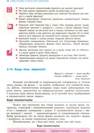 72 І МИСТЕЦТВО В ПРОСТОРІ КУЛЬТУРИ
Чому мистецтво кінематографа відносять до масової культури?
Які нові художні виражальні засоби використовує кіно?
• Творчість яких світових режисерів вам знайома? Які фільми цих мит-
ців є у вашій відеотеці?
• Якими режисерами пишається українське кіномистецтво? Назвіть
фільми, створені ними.
Римський поет Лукрецій Кар у поемі «Про природу речей» писав:
«Настільки великою є швидкість і стільки є різних образів! Тільки
перший зникне, як наступної миті в іншому положенні за ним наро-
джується новий, а нам здається, що ворухнувся перший». Як ці слова
можуть бути віднесені до технологічного процесу кінематографа?
Виконайте плакат у техніці колажу «Екранне обличчя війни».
• Підготуйте повідомлення «Поетичний світ Олександра Довженка»,
«Надзвичайна реальність фільмів Люка Бессона», «Герой фільмів
Чарльза Спенсера Чапліна».
• «Велике мистецтво кіно полягає не в рухах м'язів тіла чи обличчя,
а в рухах думки й душі» (Луїза Брукс).
• «Режисери бувають: розумні, винахідливі та всі інші» (Жан Кокто).
• «Захвалюванням знищено не менше талановитих творців, ніж замов-
чуванням» (Олесь Воля).
§14. Види кіно, відеокліп
Минуле і сучасне — наші засоби,
тільки майбутнє — наша мета.
Блез Паскаль
Відомий англійський та американський кінорежисер А. Хічкок
якось сказав, що фільм — це життя, позбавлене усіх елементів нудь-
ги. Дійсно, кіномистецтво розкриває перед нами найяскравіші сто-
рони життя, звертається до найактуальніших проблем суспільства.
І оскільки наше життя багатогранне, то й способів його відображення
в кіномистецтві також чимало.
Види кіномистецтва
Кожен вид мистецтва має твори великих та малих форм, на-
приклад, станковий і монументальний живопис, коротенька музична
п'єса і симфонія, оповідання і роман. У кіномистецтві також є тво-
ри маленькі і великі — короткометражні та повнометражні стрічки.
Вибір режисером тієї чи іншої форми залежить від творчого задуму
і матеріалу, на якому планується розкрити тему.
Кіномистецтво, як і будь-яке інше, також має свої види.
Види кіномистецтва
s
т
й
Ігрове (художнє) Документальне Науково-популярне Анімаційне
 