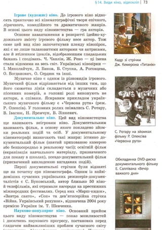 §14. Види кіно, відеокліп | 73
Ігрове (художнє) кіно. До ігрового кіно відно-
сять практично всі кінематографічні твори епічного,
ліричного, комедійного та драматичного жанрів.
В основі цього виду кіномистецтва — гра акторів.
Основне навантаження в розкритті ідейно-ху-
дожнього змісту ігрового фільму несе актор. Тож
саме цей вид кіно започаткував плеяду кінозірок,
які є не лише талановитими акторами чи актрисами,
але й втіленням ідеалів, відображенням глядацьких
бажань і сподівань. Ч. Чаплін, Ж. Рено — ці імена
стали відомими на весь світ. Українські кінозірки —
І. Миколайчук, JI. Биков, Б. Ступка, А. Роговцева,
О. Богданович, О. Сердюк та інші.
Музичне кіно є одним із різновидів ігрового.
Музичний фільм відрізняється від інших тим, що
його сюжетна лінія складається з музичних або
пісенних номерів, а головні ролі виконують не
актори, а співаки. Яскравим прикладом україн-
ського музичного фільму є «Червона рута» (реж.
Р. Олексів). У головних ролях знімались С. Ротару,
В. Івасюк, Н. Яремчук, В. Зінкевич.
Документальне кіно. Цей вид кіномистецтва
ще називають неігровим кіно. Документальним
називають фільм, в основу якого покладено зйом-
ки реальних подій та осіб. У документальному
кінематографі визначають такі жанри: істинно до-
кументальний фільм (знятий прихованою камерою
або безпосередньо в реальному часі); освітній фільм
(екранізація навчального матеріалу, призначеного
для показу в школах), псевдо-документальний фільм
(присвячений викладенню вигаданих подій).
Перші документальні стрічки були відзняті
ще на початку ери кінематографа. Одним із найві-
доміших сучасних українських режисерів-докумен-
талістів є С. Буковський, автор близько 50 кіно-
й телефільмів, які отримали нагороди на престижних
міжнародних фестивалях. Серед них «Марш-кидок»,
«Завтра свято», «Сон» та дев'ятисерійна стрічка
«Війна. Український рахунок», відзначена 2004 року
премією України ім. Т. Шевченка.
Науково-популярне кіно. Основний прийом
цього виду кіномистецтва — показ можливостей
і досягнень наукового прогресу, постановка перед
глядачем найважливіших проблем сучасного світу
Кадр зі стрічки
Дж. Кемерона «Титанік»
С. Ротару на зйомках
фільму Р. Олексіва
«Червона рута»
Обкладинка DVD-диска
документального фільму
Е. Саллівана «Вечір
важкого дня»
 