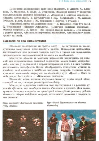 §14. Види кіно, відеокліп | 75
Піонерами анімаційного виду кіно вважають В. Діснея, С. Блек-
тона, У. Маккейя, Е. Коля, В. Старевича. Значний внесок у розвиток
мультиплікації зробили режисери JI. Атаманов («Снігова королева»,
«Золота антилопа»), В. Котьоночкін («Ну, постривай!»), Ф. Хітрук
(«Фільм, фільм, фільм»), Ю. Норштейн («їжачок у тумані»).
Українські митці анімаційного кіно — Е. Назаров («Жив-був пес»),
Д. Черкаський («Доктор Айболить», «Пригоди капітана Врунгеля»,
«Острів скарбів»), В. Дахно («Як козаки куліш варили», «Як козаки
у футбол грали», «Як козаки наречених визволяли», «Як козаки у хокей
грали» та інші).
Відеокліп як вид кіномистецтва
Відеокліп (відеоролик чи просто кліп) — це нетривала за часом,
художньо змонтована послідовність кадрів. Відеокліпи найчастіше
застосовуються для реклами товарів, послуг, а також для візуального
супроводження аудіокомпозицій співаків на телебаченні.
Мистецтво зйомки та монтажу відеокліпів визначають як окре-
мий вид кіномистецтва. Зазвичай відеокліпи мають більш «подрібне-
ний» монтаж у порівнянні з короткометражним кіно, і в них частіше
застосовують спецефекти. Кліпи відображають стилістику музики та
зовнішні дані артиста з найбільш вигідних ракурсів. Першим серед
музичних колективів звернувся до відеокліпу гурт «Queen». Один із
найкращих його кліпів — «Богемська рапсодія».
Відеокліп може містити візуально-сюжетну лінію подій пісні,
сценарій на яку складає режисер-кліпмейкер.
Мистецтво відеокліпу знайшло своє застосування і в рекламі ху-
дожніх фільмів, які незабаром мають з'явитися в прокаті. Для заохо-
чування інтересу глядачів до прем'єрної кінострічки режисер робить
відеокліп: обирає найбільш яскраві, захоплюючі моменти і створює із
них монтаж.
Кадр відеокліпу «Богемська рапсодія»
гурту «Queen»
Гурт «Воплі Відоплясова» на зйомках
відеокліпу
"Т-
' ч . 7 >— *
>
 