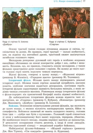 §15. Жанри кінематографа | 77
Кадр зі стрічки С. Кубрика
«Спартак»
Основу трагедії також складає зіткнення людини зі світом, су-
спільством та долею. Як правило, герої трагедії — сильні особистості,
але, на відміну від звичайної драми, трагічний сюжет закінчується
загибеллю головного героя.
Мелодрама розкриває духовний світ героїв в особливо яскравих
емоційних обставинах на основі контрастів: добро і зло, любов і нена-
висть. Кохання, що, як правило, становить основу мелодрами, у таких
фільмах представлене дуже сильним і гарним. На шляху до свого щас-
тя головні герої мають подолати чимало перешкод.
Відомі фільми, створені в цьому жанрі,— «Віднесені вітром»
(режисер В. Флемінг), «Украдене щастя» (режисер Ю. Ткаченко).
Історичний фільм. Фільми цього жанру відтворюють реальні
історичні події. Зйомки таких стрічок зазвичай потребують значних
коштів, особливе значення надається декораціям, костюмам героїв.
Історичні фільми характеризує наявність батальних епізодів, у яких за-
діяно чимало учасників масовки. Різновидом жанру історичного фільму
є фільм-портрет: він присвячений біографії якоїсь відомої особистості.
До найвідоміших історичних фільмів можна віднести такі кі-
нострічки, як «Спартак» (режисер С. Кубрик), «Клеопатра» (режисер
Дж. Манкевич), «Довбуш» (режисер В. Іллєнко).
Бойовик. Основними визначальними рисами фільмів, що належать
до цього жанру, є велика кількість каскадерських трюків, бійок та
спецефектів. Бойовики зазвичай не мають складного сюжету, головна
їхня ідея — «добро має бути з кулаками». Головний герой стикається
зі злом у найочевиднішому його вияві: корупція, тероризм, убивство.
Не знайшовши іншого виходу, людина вирішує вдатися до насильства.
У результаті покараними стають десятки, а іноді й сотні лиходіїв.
Хепі-енд (щасливий кінець) — неодмінний атрибут бойовика.
Найвідоміші фільми-бойовики — «Міцний горішок» (режисер
Дж. Мак Тірнен), «Сім самураїв» (режисер А. Куросава).
Кадр зі стрічки В. Іллєнка
«Довбуш»
 