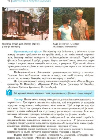 78 І МИСТЕЦТВО В ПРОСТОРІ КУЛЬТУРИ
Голлівуд. Студія для зйомок стрічок Кадр зі стрічки Л. Гайдая
у жанрі вестерну «Кавказька полонянка»
Пригодницький фільА.> На відміну від бойовика, у фільмах цього
жанру акцент зроблено не на грубій силі, а на кмітливості персона-
жів, їхньому вмінні виходити із найскладніших ситуацій. Герої цих
фільмів благородні й добрі, уперто йдуть до своєї мети, долаючи пере-
шкоди і перемагаючи лиходіїв не силою, а розумом. Щасливий кінець
пригодницьких стрічок є заслуженою нагородою героям за сміливість
і наполегливість.
Найвизначнішим різновидом пригодницького жанру є вестерн.
Головна його особливість полягає в тому, що події сюжету відбува-
ються на «дикому Заході», героями вестерну є ковбої.
До пригодницького жанру належать чудові фільми: «Маска Зорро»
(режисер М. Кемпбел), «Пригоди Робін Гуда» (режисер М. Кертіц),
«Індіана Джоне» (режисер С. Спілберг).
Які художні засоби кінематографа переважають у фільмах різних жанрів?
Три, < Назва цього жанру походить від англійського слова thrill —
«тремтіти». Трилерами називають фільми, які створюють у глядачів
відчуття напруженого очікування, хвилювання. Цей жанр не має чіт-
ких меж. Часто до трилерів відносять детективно-пригодницькі фільми,
акцент у яких зміщений на підготовку унікального злочину. Іще виз-
начають містичні трилери, фільми-катастрофи та фільми жахів.
Сюжет містичних трилерів побудований на зіткненні героїв із
надзвичайним, вигаданим явищем чи персонажем. У фільмах-ката-
строфах основу сюжету складають природна або техногенна катастрофа:
землетрус, повінь, виверження вулкана, падіння літака.
До фільмів жахів належать стрічки, які мають налякати глядача,
викликати в нього почуття надзвичайної тривоги і страху.
Відомі трилери — «Мумія» (режисер С. Соммерс), «Титанік» (ре-
жисер Дж. Кемерон), «Чужий» (режисер Р. Скотт).
 