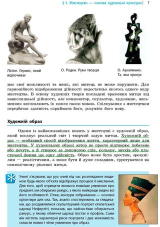 § 1. Мистецтво — основа художньої культури | 7
Лісіпп. Гермес, який О. Роден. Рука творця О. Архипенко.
відпочиває Та, яка крокує
має свої можливості та межі, які митець не може порушити. Для
гармонійного відображення дійсності недостатньо якогось одного виду
мистецтва. В основу художніх творів покладені враження митця від
навколишньої дійсності, але композитор, скульптор, художник, пись-
менник висловлюють їх кожен своєю мовою. Спілкування з мистецтвом
передбачає здатність сприймати його, розуміти його мову.
Художній образ
Одним із найважливіших понять у мистецтві є художній образ,
який поєднує реальний світ і творчий задум митця. Художній об-
мистеїітва. У ХУДОЖНЬОМУ образі автор не просто відтворює побачене
або почуте, а й створює за допомогою слів, кольору, звуків або пла-
стичної форми ще одну дійсність. Образ може бути простим, зрозумі-
лим — реалістичним, а може бути й дуже складним, ґрунтуватися на
символічному рішенні митця.
Учені з'ясували, що рух очей під час розглядання люди-
ною будь-якого об'єкта відображує процеси її мислення.
Для того, щоб отримати якомога повніше уявлення про
предмет, ми обираємо ракурс, з якого найкраще видно всі
його особливості. Отже, контури зображення — основні
орієнтири для ока. Так, аналіз спостережень за глядача-
ми, що роздивлялися скульптурний портрет єгипетської
цариці Нефертіті, показав, що найчастіше обирається
ракурс, у якому обличчя цариці постає в профіль. Саме
він містить характерні риси портрета і дає можливість
скласти повне і чітке уявлення про образ.
 