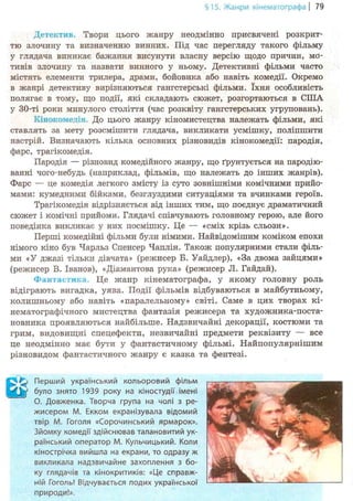 §15. Жанри кінематографа | 79
Детектив. Твори цього жанру неодмінно присвячені розкрит-
тю злочину та визначенню винних. Під час перегляду такого фільму
у глядача виникає бажання висунути власну версію щодо причин, мо-
тивів злочину та назвати винного у ньому. Детективні фільми часто
містять елементи трилера, драми, бойовика або навіть комедії. Окремо
в жанрі детективу вирізняються гангстерські фільми. їхня особливість
полягає в тому, що події, які складають сюжет, розгортаються в США
у 30-ті роки минулого століття (час розквіту гангстерських угруповань).
Кінокомедія. До цього жанру кіномистецтва належать фільми, які
ставлять за мету розсмішити глядача, викликати усмішку, поліпшити
настрій. Визначають кілька основних різновидів кінокомедії: пародія,
фарс, трагікомедія.
Пародія — різновид комедійного жанру, що ґрунтується на пародію-
ванні чого-небудь (наприклад, фільмів, що належать до інших жанрів).
Фарс — це комедія легкого змісту із суто зовнішніми комічними прийо-
мами: кумедними бійками, безглуздими ситуаціями та вчинками героїв.
Трагікомедія відрізняється від інших тим, що поєднує драматичний
сюжет і комічні прийоми. Глядачі співчувають головному герою, але його
поведінка викликає у них посмішку. Це — «сміх крізь сльози».
Перші комедійні фільми були німими. Найвідомішим коміком епохи
німого кіно був Чарльз Спенсер Чаплін. Також популярними стали філь-
ми «У джазі тільки дівчата» (режисер Б. Уайдлер), «За двома зайцями»
(режисер В. Іванов), «Діамантова рука» (режисер JI. Гайдай).
Фантастика. Це жанр кінематографа, у якому головну роль
відіграють вигадка, уява. Події фільмів відбуваються в майбутньому,
колишньому або навіть «паралельному» світі. Саме в цих творах кі-
нематографічного мистецтва фантазія режисера та художника-поста-
новника проявляються найбільше. Надзвичайні декорації, костюми та
грим, видовищні спецефекти, незвичайні предмети реквізиту — все
це неодмінно має бути у фантастичному фільмі. Найпопулярнішим
різновидом фантастичного жанру є казка та фентезі.
Q Перший український кольоровий фільм
W було знято 1939 року на кіностудії імені
О. Довженка. Творча група на чолі з ре-
жисером М. Екком екранізувала відомий
твір М. Гоголя «Сорочинський ярмарок».
Зйомку комедії здійснював талановитий ук-
раїнський оператор М. Кульчицький. Коли
кінострічка вийшла на екрани, то одразу ж
викликала надзвичайне захоплення з бо-
ку глядачів та кінокритиків: «Це справж-
ній Гоголь! Відчувається подих української
природи!».
 