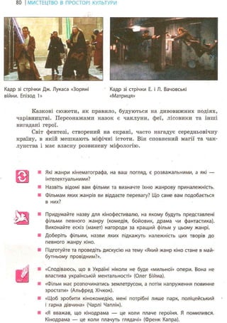 80 І МИСТЕЦТВО В ПРОСТОРІ КУЛЬТУРИ
Кадр зі стрічки Дж. Лукаса «Зоряні Кадр зі стрічки Е. і Л. Вачовські
війни. Епізод 1» «Матриця»
Казкові сюжети, як правило, будуються на дивовижних подіях,
чарівництві. Персонажами казок є чаклуни, феї, лісовики та інші
вигадані герої.
Світ фентезі, створений на екрані, часто нагадує середньовічну
країну, в якій мешкають міфічні істоти. Він сповнений магії та чак-
лунства і має власну розвинену міфологію.
•. Які жанри кінематографа, на ваш погляд, є розважальними, а які —
інтелектуальними?
Я Назвіть відомі вам фільми та визначте їхню жанрову приналежність.
• Фільмам яких жанрів ви віддаєте перевагу? Що саме вам подобається
в них?
^ ^ І Придумайте назву для кінофестивалю, на якому будуть представлені
фільми певного жанру (комедія, бойовик, драма чи фантастика).
Виконайте ескіз (макет) нагороди за кращий фільм у цьому жанрі.
Доберіть фільми, назви яких підкажуть належність цих творів до
певного жанру кіно.
Підготуйте та проведіть дискусію на тему «Який жанр кіно стане в май-
бутньому провідним?».
Ш
«Сподіваюсь, що в Україні ніколи не буде «мильної» опери. Вона не
властива українській ментальності» (Олег Бійма).
«Фільм має розпочинатись землетрусом, а потім напруження повинне
зростати» (Альфред Хічкок).
«Щоб зробити кінокомедію, мені потрібні лише парк, поліцейський
і гарна дівчина» (Чарлі Чаплін).
«Я вважав, що кінодрама — це коли плаче героїня. Я помилився.
Кінодрама — це коли плачуть глядачі» (Френк Капра).
 