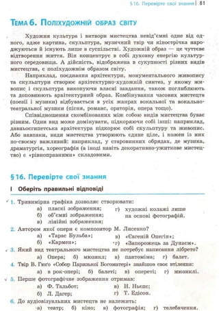 §16. Перевірте свої знання І 81
ТЕМА 6 . ПОЛІХУДОЖНІЙ ОБРАЗ СВІТУ
Художня культура і витвори мистецтва невід'ємні одне від од-
ного, адже картина, скульптура, музичний твір чи кінострічка наро-
джуються й існують лише в суспільстві. Художній образ — це чуттєве
відтворення життя. Він концентрує в собі духовну енергію культур-
ного середовища. А дійсність, відображена в сукупності різних видів
мистецтва, є поліхудожнім образом світу.
Наприклад, поєднання архітектури, монументального живопису
та скульптури створює архітектурно-художній синтез, у якому жи-
вопис і скульптура виконуючи власні завдання, також поглиблюють
та доповнюють архітектурний образ. Комбінування часових мистецтв
(поезії і музики) відбувається в усіх жанрах вокальної та вокально-
театральної музики (пісня, романс, ораторія, опера тощо).
Співвідношення скомбінованих між собою видів мистецтва буває
різним. Один вид може домінувати, підкоряючи собі інші: наприклад,
давньоєгипетська архітектура підкорює собі скульптуру та живопис.
Або навпаки, види мистецтва утворюють єдине ціле, і кожен із них
по-своєму важливий: наприклад, у старовинних обрядах, де музика,
драматургія, хореографія (а іноді навіть декоративно-ужиткове мистец-
тво) є «рівноправними» складовими.
§16. Перевірте свої знання
І Оберіть правильні відповіді
' 1. Тривимірна графіка дозволяє створювати:
а) пласкі зображення; г ) художні колажі лише
б) об'ємні зображення; На основі фотографій.
в) лінійні зображення;
2. Автором якої опери є композитор М. Лисенко?
а) «Тарас Бульба»; в ) «Євгеній Онегін»;
б) «Кармен»; *г) «Запорожець за Дунаєм».
/ 3. Який вид театрального мистецтва не потребує написання лібрето?
а) Опера; б) мюзикл; в) пантоміма; г) балет.
4. Твір В. Гюґо «Собор Паризької Богоматері» знайшов своє втілення:
а) в рок-опері; б) балеті; в) опереті; г) мюзиклі.
Перше фотографічне зображення отримав:
а) Ф. Тальбот; в) Н. Ньєпс;
б) Л. Дагер; г) Т. Едісон.
6. До аудіовізуальних мистецтв не належить:
*а) театр; б) кіно; в) фотографія; г) телебачення.
 