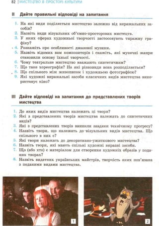 82 І МИСТЕЦТВО В ПРОСТОРІ КУЛЬТУРИ
II Дайте правильні відповіді на запитання
На які види поділяється мистецтво залежно від виражальних за-
собів?
Назвіть види візуальних об'ємно-просторових мистецтв.
У яких сферах художньої творчості застосовують тиражну гра-
фіку?
V Розкажіть про особливості джазової музики.
Назвіть відомих вам композиторів і скажіть, які музичні жанри
становили основу їхньої творчості.
Чому театральне мистецтво вважають синтетичним?
Що таке хореографія? На які різновиди вона розподіляється?
Що спільного між живописом і художньою фотографією?
Які художні виражальні засоби класичних видів мистецтва вико-
ристовує кіно?
Ill Дайте відповіді на запитання до представлених творів
мистецтва
До яких видів мистецтва належать ці твори?
Які з представлених творів мистецтва належать до синтетичних
видів?
Які з представлених творів виникли завдяки технічному прогресу?
Назвіть твори, що належать до візуальних видів мистецтва. Що
спільного в них є?
Які твори належать до декоративно-ужиткового мистецтва?
Назвіть твори, які мають спільні художні виразні засоби.
Що (або хто) є матеріалом для створення художніх образів у пода-
них творах?
Назвіть видатних українських майстрів, творчість яких пов'язана
з поданими видами мистецтва.
 