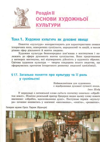 Розділ II
ОСНОВИ ХУДОЖНЬОЇ
КУЛЬТУРИ
Т Е М А І . ХУДОЖНЯ КУЛЬТУРА ЯК ДУХОВНЕ ЯВИЩЕ
Поняття «культура» використовують для характеристики певних
історичних епох, конкретних суспільств, народностей та націй, а також
різних сфер діяльності й життя людини.
Художня культура безпосередньо пов'язана з мистецтвом і на-
лежить до сфери духовного життя суспільства. Вона представлена
у витворах мистецтва, які відтворюють дійсність у художніх образах.
Світова художня культура — творча спадщина всього людства, що
сформувалась протягом історичного розвитку людської цивілізації.
§17. Загальне поняття про культуру та її роль
у суспільстві
Найважливішим для художника
є відображення духовної сутності епохи.
Іван Шадр
У перекладі з латинської слово cultura спочатку означало «обробі-
ток землі». Пізніше римський оратор Цицерон надав цьому слову нового
значення: «обробка, вдосконалення душі». Поступово термін «культу-
ра» починає вживатись у значенні «виховання», «освіта», «розвиток».
Галерея музею Орсе. Париж (Франція)
 