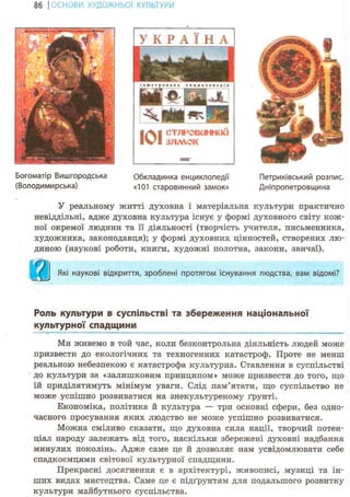 86 І ОСНОВИ ХУДОЖНЬО! КУЛЬТУРИ
101стлрошннй^зллчок
У реальному житті духовна і матеріальна культури практично
невіддільні, адже духовна культура існує у формі духовного світу кож-
ної окремої людини та її діяльності (творчість учителя, письменника,
художника, законодавця); у формі духовних цінностей, створених лю-
диною (наукові роботи, книги, художні полотна, закони, звичаї).
Які наукові відкриття, зроблені протягом існування людства, вам відомі?
У К Р А Ї Н А
Гіетриківський розпис.
Дніпропетровщина
Богоматір Вишгородська
(Володимирська)
Обкладинка енциклопедії
«101 старовинний замок»
Роль культури в суспільстві та збереження національної
культурної спадщини
Ми живемо в той час, коли безконтрольна діяльність людей може
призвести до екологічних та техногенних катастроф. Проте не менш
реальною небезпекою є катастрофа культурна. Ставлення в суспільстві
до культури за «залишковим принципом» може призвести до того, що
їй приділятимуть мінімум уваги. Слід пам'ятати, що суспільство не
може успішно розвиватися на знекультуреному ґрунті.
Економіка, політика й культура — три основні сфери, без одно-
часного просування яких людство не може успішно розвиватися.
Можна сміливо сказати, що духовна сила нації, творчий потен-
ціал народу залежать від того, наскільки збережені духовні надбання
минулих поколінь. Адже саме це й дозволяє нам усвідомлювати себе
спадкоємцями світової культурної спадщини.
Прекрасні досягнення є в архітектурі, живописі, музиці та ін-
ших видах мистецтва. Саме це є підґрунтям для подальшого розвитку
культури майбутнього суспільства.
 