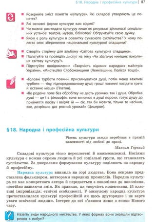 §18. Народна і професійна культурні 87
Розкрийте зміст поняття «культура». Які складові утворюють це по-
няття?
Які основні форми культури вам відомі?
Чи можна розглядати культуру лише як результат діяльності спеціаль-
них установ: театрів, музеїв, бібліотек? Обґрунтуйте свою думку.
Якою є роль культури в розвитку сучасного суспільства? У чому по-
лягає сенс збереження національної культурної спадщини?
Створіть сторінку для альбому «Світова культурна спадщина».
Підготуйте та проведіть диспут на тему «Чи збагачує нинішнє поколін-
ня світову культуру?».
Підготуйте повідомлення «Творчість відомих народних майстрів
України», «Мистецтво Слобожанщини (Лемківщини, Полісся тощо)».
«Головні турботи повинні присвячуватися душі, потім менш важливі
турботи — тілу, підпорядкованому душі; гроші повинні посідати третє
й останнє місце» (Платон).
«Як родюче поле без обробітку не дасть урожаю, так і душа. Обробка
душі — це і є філософія: вона виполює в душі пороки, готує душу до
прийняття посіву і ввіряє їй — сіє, так би мовити, тільки те насіння,
яке, дозрівши, дає рясний урожай» (Цицерон).
§18. Народна і професійна культури
Рівень культури зажди перебуває в прямій
залежності від любові до праці.
Максим Горький
Складові культури тісно переплетені й взаємозалежні. Носіями
культури є кожна окрема людина й усі соціальні групи, що становлять
суспільство. За джерелами формування культуру поділяють на народну
й професійну.
Народна культур, виникла на зорі людства. Вона яскраво пред-
ставлена фольклором, витворами народних промислів. Народна культу-
ра не має конкретного автора й передається з покоління до покоління,
постійно зазнаючи змін. Як правило, ця творчість колективна, їй влас-
тиві імпровізація, етнічні особливості. У минулому народна культура
протиставлялася культурі професійній як щось другорядне і не варте
уваги освіченої людини. Інтерес до неї з'явився лише з епохи Нового
часу.
)  Назвіть види народного мистецтва. У яких формах вони знайшли відтво-
1*3 J рення в побуті?
в -•
•
•
із:•
Ü '
 