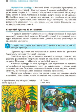 88 І ОСНОВИ ХУДОЖНЬО! КУЛЬТУРИ
Професійна культура з'явилася лише з переходом суспільства до
стадії поділу розумової і фізичної праці. З появою професійної культу-
ри виникає потреба в її розвитку, збереженні й поширенні. Цьому слу-
жать архіви й музеї, бібліотеки й театри, творчі спілки та об'єднання.
Професійна культура створюється людьми, які пройшли спеціальну
підготовку і присвятили себе певному виду мистецтва. Належність
результатів діяльності того або іншого автора строго фіксована і за-
хищена авторським правом.
Взаємодія культур та їх напрями
У процесі розвитку відбувається взаємопроникнення й взаємодія
народної і професійної культур. В історії світової і вітчизняної куль-
тури збережено безліч переконливих доказів впливу фольклору на
професійне мистецтво.
У творах яких українських митців відображається народна творчість?
Наведіть приклади.
Художня культура має такі основні напрями: світська і релігійна
(культова), елітарна (богемна) і масова.
Релігійна культура — частина духовної культури людства, по-
роджена релігійними потребами людей та покликана задовольняти ці
потреби. Її основа — міфологія та релігійні культи.
Світська культура — тип культури, яка спрямована на естетич-
не сприйняття навколишнього світу як середовища, у якому живе
і творить людина. Її основу складають буденне життя людини, духовні
цінності, що сформувалися завдяки розвитку суспільства.
Витончена елітарна культура зорієнтована на шанувальників
мистецтва. Вона буває досить складною для сприйняття непідготов-
М. Приймаченко. Під тим дубом криниця П. Пікассо.
стояла (фрагмент) Кафе. Руан
 
