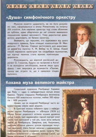 «Душа» симфонічного оркестру
Кохана муза великого майстра
Музичне поняття «диригент», як ми його розуміє-
мо нині, сформувалося в епоху Романтизму на початку
XIX століття. Але керівник оркестру тоді стояв обличчям
до публіки, адже обертатися до неї спиною вважалося
порушенням правил ввічливості. Тому диригентові дово-
дилось диригувати, не бачачи оркестру.
Вважають, що першими, хто відмовився від цього
незручного правила, були німецькі композитори Ф. Мен-
дельсон і Р. Вагнер. Уперше застосували для диригуван-
ня дерев'яну паличку К. М. Вебер та Л. Шпор. Новий
спосіб керування оркестром так сподобався музикантам,
що відтоді паличка стала вірною помічницею
диригента.
Розповідають, що відомий російський ди-
ригент О. Глазунов, будучи на гастролях в Англії
й не володіючи англійською, вивчив лише одну
фразу і нею звернувся до музикантів: «Панове,
прошу вас зіграти те, що я намалюю кінцем
палички». г.» де.-.*
Голанський художник Рембрандт Харменс
ван Рейн — один із найвидатніших митців епохи
бароко. Творча спадщина Рембрандта величезна:
близько 600 живописних полотен, майже 300 офор-
тів і 1400 рисунків.
Цікаво, що як моделей Рембрандт часто ви-
користовував членів своєї родини.
В Ермітажі можна побачити одну з найвідо-
міших картин Рембрандта — «Флору» (1634 р.)
Образ богині родючості втілила кохана дружина
митця Саскія. Цей надзвичайно гарний портрет юної
Саскії був написаний у той рік, коли вона вийшла
заміж за Рембрандта. Замріяне, але, безумовно,
щасливе обличчя дівчини цілком відповідає почут-
тям нареченої. Шати богині написані з дивовижною
майстерністю, проте справжня велич таланту Рем-
брандта виявляється у ніжному погляді Саскії, що
надав художник її обличчю.
 