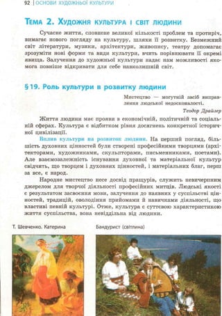 92 І ОСНОВИ ХУДОЖНЬО! КУЛЬТУРИ
ТЕМА 2. ХУДОЖНЯ КУЛЬТУРА І СВІТ ЛЮДИНИ
Сучасне життя, сповнене великої кількості проблем та протиріч,
вимагає нового погляду на культуру, шляхи її розвитку. Безмежний
світ літератури, музики, архітектури, живопису, театру допомагає
зрозуміти нові форми та види культури, вчить порівнювати її окремі
явища. Залучення до художньої культури надає нам можливості яко-
мога повніше відкривати для себе навколишній світ.
§19. Роль культури в розвитку людини
Мистецтво — могутній засіб виправ-
лення людської недосконалості.
Теодор Драйзер
Життя людини має прояви в економічній, політичній та соціаль-
ній сферах. Культура є відбитком рівня досягнень конкретної історич-
ної цивілізації.
Вплив культури на розвиток людини. На перший погляд, біль-
шість духовних цінностей були створені професійними творцями (архі-
текторами, художниками, скульпторами, письменниками, поетами).
Але взаємозалежність існування духовної та матеріальної культур
свідчить, що творцем і духовних цінностей, і матеріальних благ, перш
за все, є народ.
Народне мистецтво несе досвід пращурів, служить невичерпним
джерелом для творчої діяльності професійних митців. Людські якості
є результатом засвоєння мови, залучення до наявних у суспільстві цін-
ностей, традицій, оволодіння прийомами й навичками діяльності, що
властиві певній культурі. Отже, культура є суттєвою характеристикою
життя суспільства, вона невіддільна від людини.
Бандурист (світлина)Т. Шевченко. Катерина
 