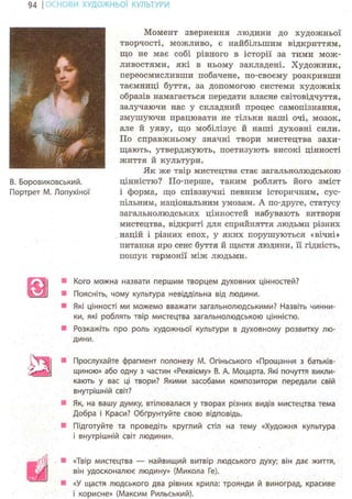 94 І ОСНОВИ ХУДОЖНЬО! КУЛЬТУРИ
В. Боровиковський.
Портрет М. Лопухіної
Момент звернення людини до художньої
творчості, можливо, є найбільшим відкриттям,
що не має собі рівного в історії за тими мож-
ливостями, які в ньому закладені. Художник,
переосмисливши побачене, по-своєму розкривши
таємниці буття, за допомогою системи художніх
образів намагається передати власне світовідчуття,
залучаючи нас у складний процес самопізнання,
змушуючи працювати не тільки наші очі, мозок,
але й уяву, що мобілізує й наші духовні сили.
По справжньому значні твори мистецтва захи-
щають, утверджують, поетизують високі цінності
життя й культури.
Як же твір мистецтва стає загальнолюдською
цінністю? По-перше, таким роблять його зміст
і форма, що співзвучні певним історичним, сус-
пільним, національним умовам. А по-друге, статусу
загальнолюдських цінностей набувають витвори
мистецтва, відкриті для сприйняття людьми різних
націй і різних епох, у яких порушуються «вічні»
питання про сенс буття й щастя людини, її гідність,
пошук гармонії між людьми.
Кого можна назвати першим творцем духовних цінностей?
Поясніть, чому культура невіддільна від людини.
Які цінності ми можемо вважати загальнолюдськими? Назвіть чинни-
ки, які роблять твір мистецтва загальнолюдською цінністю.
Розкажіть про роль художньої культури в духовному розвитку лю-
дини.
Прослухайте фрагмент полонезу М. Огіньського «Прощання з батьків-
щиною» або одну з частин «Реквієму» В. А. Моцарта. Які почуття викли-
кають у вас ці твори? Якими засобами композитори передали свій
внутрішній світ?
Як, на вашу думку, втілювалася у творах різних видів мистецтва тема
Добра і Краси? Обґрунтуйте свою відповідь.
Підготуйте та проведіть круглий стіл на тему «Художня культура
і внутрішній світ людини».
ві
«Твір мистецтва — найвищий витвір людського духу; він дає життя,
він удосконалює людину» (Микола Ге).
«У щастя людського два рівних крила: троянди й виноград, красиве
і корисне» (Максим Рильський).
 