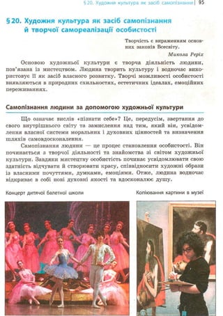 §20. Художня культура як засіб самопізнання! 95
§20. Художня культура як засіб самопізнання
й творчої самореалізації особистості
Творчість є вираженням основ-
них законів Всесвіту.
Микола Реріх
Основою художньої культури є творча діяльність людини,
пов'язана із мистецтвом. Людина творить культуру і водночас вико-
ристовує її як засіб власного розвитку. Творчі можливості особистості
виявляються в природних схильностях, естетичних ідеалах, емоційних
переживаннях.
Самопізнання людини за допомогою художньої культури
Що означає вислів «пізнати себе»? Це, передусім, звертання до
свого внутрішнього світу та замислення над тим, який він, усвідом-
лення власної системи моральних і духовних цінностей та визначення
шляхів самовдосконалення.
Самопізнання людини — це процес становлення особистості. Він
починається з творчої діяльності та знайомства зі світом художньої
культури. Завдяки мистецтву особистість починає усвідомлювати свою
здатність відчувати й створювати красу, співвідносити художні образи
із власними почуттями, думками, емоціями. Отже, людина водночас
відкриває в собі нові духовні якості та вдосконалює душу.
Концерт дитячої балетної школи Копіювання картини в музеї
 