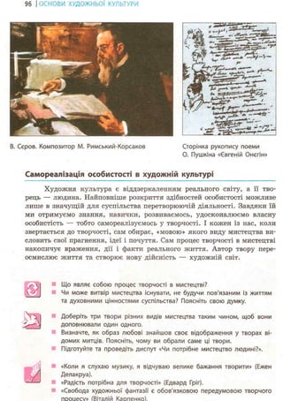 96 І ОСНОВИ ХУДОЖНЬО! КУЛЬТУРИ
5
кВ. Серов. Композитор М. Римський-Корсаков Сторінка рукопису поеми
О. Пушкіна «Євгеній Онєгін»
Самореалізація особистості в художній культурі
Художня культура є віддзеркаленням реального світу, а її тво-
рець — людина. Найповніше розкриття здібностей особистості можливе
лише в значущій для суспільства перетворюючій діяльності. Завдяки їй
ми отримуємо знання, навички, розвиваємось, удосконалюємо власну
особистість — тобто самореалізуємось у творчості. І кожен із нас, коли
звертається до творчості, сам обирає, «мовою» якого виду мистецтва ви-
словить свої прагнення, ідеї і почуття. Сам процес творчості в мистецтві
накопичує враження, дії і факти реального життя. Автор твору пере-
осмислює життя та створює нову дійсність — художній світ.
і
ч
Що являє собою процес творчості в мистецтві?
Чи може витвір мистецтва існувати, не будучи пов'язаним із життям
та духовними цінностями суспільства? Поясніть свою думку.
Доберіть три твори різних видів мистецтва таким чином, щоб вони
доповнювали один одного.
Визначте, як образ любові знайшов своє відображення у творах ві-
домих митців. Поясніть, чому ви обрали саме ці твори.
Підготуйте та проведіть диспут «Чи потрібне мистецтво людині?».
«Коли я слухаю музику, я відчуваю велике бажання творити» (Ежен
Делакруа).
«Радість потрібна для творчості» (Едвард Гріг).
«Свобода художньої фантазії є обов'язковою передумовою творчого
процесу» (Віталій Карпенко).
 