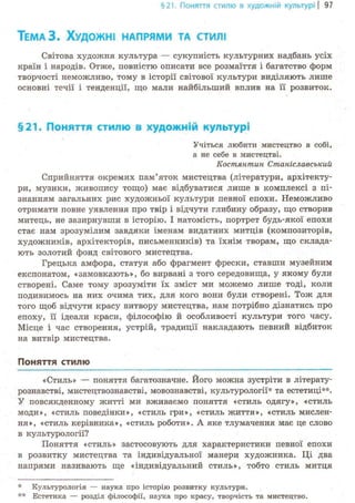 §21. Поняття стилю в художній культурі І 97
ТЕМАЗ. ХУДОЖНІ НАПРЯМИ ТА СТИЛІ
Світова художня культура — сукупність культурних надбань усіх
країн і народів. Отже, повністю описати все розмаїття і багатство форм
творчості неможливо, тому в історії світової культури виділяють лише
основні течії і тенденції, що мали найбільший вплив на її розвиток.
§21. Поняття стилю в художній культурі
Учіться любити мистецтво в собі,
а не себе в мистецтві.
Костянтин Станіславський
Сприйняття окремих пам'яток мистецтва (літератури, архітекту-
ри, музики, живопису тощо) має відбуватися лише в комплексі з пі-
знанням загальних рис художньої культури певної епохи. Неможливо
отримати повне уявлення про твір і відчути глибину образу, що створив
митець, не зазирнувши в історію. І натомість, портрет будь-якої епохи
стає нам зрозумілим завдяки іменам видатних митців (композиторів,
художників, архітекторів, письменників) та їхнім творам, що склада-
ють золотий фонд світового мистецтва.
Грецька амфора, статуя або фрагмент фрески, ставши музейним
експонатом, «замовкають», бо вирвані з того середовища, у якому були
створені. Саме тому зрозуміти їх зміст ми можемо лише тоді, коли
подивимось на них очима тих, для кого вони були створені. Тож для
того щоб відчути красу витвору мистецтва, нам потрібно дізнатись про
епоху, її ідеали краси, філософію й особливості культури того часу.
Місце і час створення, устрій, традиції накладають певний відбиток
на витвір мистецтва.
Поняття стилю
«Стиль» — поняття багатозначне. Його можна зустріти в літерату-
рознавстві, мистецтвознавстві, мовознавстві, культурології- та естетиці**.
У повсякденному житті ми вживаємо поняття «стиль одягу», «стиль
моди», «стиль поведінки», «стиль гри», «стиль життя», «стиль мислен-
ня», «стиль керівника», «стиль роботи». А яке тлумачення має це слово
в культурології?
Поняття «стиль» застосовують для характеристики певної епохи
в розвитку мистецтва та індивідуальної манери художника. Ці два
напрями називають ще «індивідуальний стиль», тобто стиль митця
* Культурологія — наука про історію розвитку культури.
** Естетика — розділ філософії, наука про красу, творчість та мистецтво.
 