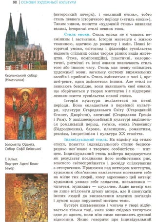 98 І ОСНОВИ ХУДОЖНЬО! КУЛЬТУРИ
Кьольнський собор
(Німеччина)
ІЛ ' і / .1
1 &
:
; ./{і
' ІІ Mi-. * ,
-І51>"уУ іHVVА
Stjgr^
Богоматір Оранта.
Собор Софії Київської
Г. Клімт.
Портрет Аделі Блох-
Бауер
(авторський почерк), і «великий стиль», тобто
стиль певного історичного періоду («стиль епохи»).
Таким чином, поняття «художній стиль» визначає
великі, історичні стилі певних епох.
Стиль епохи. Стиль епохи не є чимось не-
змінним і застиглим. Історія мистецтв є живою
тканиною, здатною до розвитку і змін. Певні іс-
торичні умови, світогляд і філософія суспільства
надають спільних ознак творам різних видів мисте-
цтва. Отже, композиційні, пластичні, колорис-
тичні, ритмічні та інші ознаки визначають стиль
того або іншого часу. Стиль має певну спільність
художньої мови, загальну систему виражальних
засобів і прийомів. Стиль змінюється в часі і, вре-
шті-решт, один змінюється іншим. Але стилі не
зникають безслідно, вони залишають свої ознаки,
що зберігаються у творах мистецтва і є віддзерка-
ленням життя суспільства певної епохи.
Історія культури поділяється на певні
періоди. Вона складається з первісної культу-
ри, культури Стародавнього Світу (Стародавній
Єгипет, Дворіччя), античної (Стародавня Греція
і Рим). У західноєвропейській культурі виділяєть-
ся романський період, готика, епоха Ренесансу
(Відродження), бароко, класицизм, романтизм,
реалізм, імпресіонізм і культура XX століття.
Індивідуальний стиль. На відміну від стилю
епохи, поняття індивідуального стилю безпосе-
редньо пов'язане з творчою особистістю — мит-
цем. Індивідуальний стиль майстра народжується
як результат поєднання його особистісних рис,
власного світосприйняття і досвіду спілкування
з оточуючими. Працюючи над витвором мистецтва,
художник обов'язково намагається поставити себе
на місце тих людей, кому адресовано цей витвір:
художник уявляє себе глядачем, письменник —
читачем, музикант — слухачем. Адже витвір має
не лише втілювати думку автора, але й спонукати
інших людей до висловлення власних поглядів
і думок щодо порушеної митцем теми.
Зустріч письменника і читача у творі відбу-
вається тільки тоді, коли вони свідомо тягнуться
одне до одного, коли між ними виникають духовні
відносини. Якщо говорити про індивідуальний
 