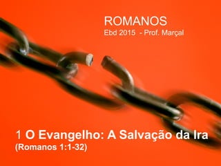 1 O Evangelho: A Salvação da Ira
(Romanos 1:1-32)
ROMANOS
Ebd 2015 - Prof. Marçal
 