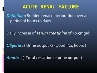 ACUTE RENAL FAILURE
Definition: Sudden renal deterioration over a
period of hours to days
Daily increase of serum creatinine of >0.5mg/dl
Oliguria : ( Urine output </= 400ml/24 hours )
Anuria : ( Total cessation of urine output )
 