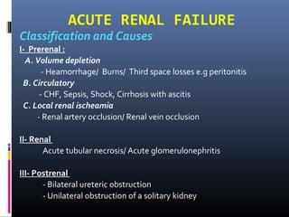 ACUTE RENAL FAILURE
Classification and Causes
I- Prerenal :
A. Volume depletion
- Heamorrhage/ Burns/ Third space losses e.g peritonitis
B. Circulatory
- CHF, Sepsis, Shock, Cirrhosis with ascitis
C. Local renal ischeamia
- Renal artery occlusion/ Renal vein occlusion
II- Renal
Acute tubular necrosis/ Acute glomerulonephritis
III- Postrenal
- Bilateral ureteric obstruction
- Unilateral obstruction of a solitary kidney
 