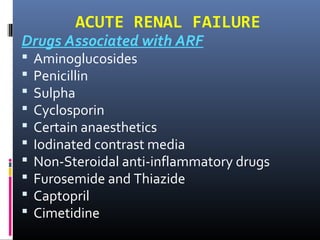 ACUTE RENAL FAILURE
Drugs Associated with ARF
 Aminoglucosides
 Penicillin
 Sulpha
 Cyclosporin
 Certain anaesthetics
 Iodinated contrast media
 Non-Steroidal anti-inflammatory drugs
 Furosemide and Thiazide
 Captopril
 Cimetidine
 