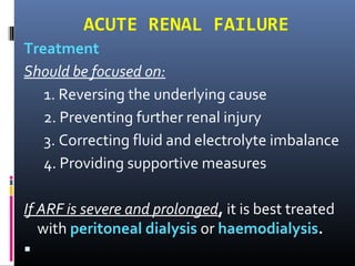 ACUTE RENAL FAILURE
Treatment
Should be focused on:
1. Reversing the underlying cause
2. Preventing further renal injury
3. Correcting fluid and electrolyte imbalance
4. Providing supportive measures
If ARF is severe and prolonged, it is best treated
with peritoneal dialysis or haemodialysis.

 