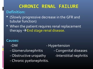 CHRONIC RENAL FAILURE
Definition:
 (Slowly progressive decrease in the GFR and
tubular function)
 When the patient requires renal replacement
therapy End stage renal disease.
Causes:
-DM - Hypertension
- Glomerulonephritis - Congenital diseases
- Obstructive uropathy -Interstitial nephritis
- Chronic pyelonephritis.
 