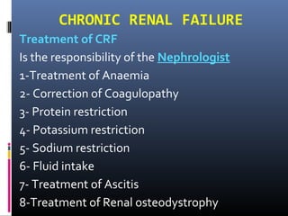 CHRONIC RENAL FAILURE
Treatment of CRF
Is the responsibility of the Nephrologist
1-Treatment of Anaemia
2- Correction of Coagulopathy
3- Protein restriction
4- Potassium restriction
5- Sodium restriction
6- Fluid intake
7- Treatment of Ascitis
8-Treatment of Renal osteodystrophy
 