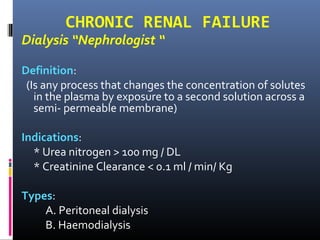 CHRONIC RENAL FAILURE
Dialysis “Nephrologist “
Definition:
(Is any process that changes the concentration of solutes
in the plasma by exposure to a second solution across a
semi- permeable membrane)
Indications:
* Urea nitrogen > 100 mg / DL
* Creatinine Clearance < 0.1 ml / min/ Kg
Types:
A. Peritoneal dialysis
B. Haemodialysis
 