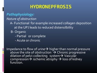 HYDRONEPFROSIS
Pathophysiology:
Nature of obstruction
A- Functional for example increased collagen deposition
at the UPJ leads to reduced distensilbility
B- Organic
- Partial or complete
- Acute or chronic
Impedance to flow of urine higher than normal pressure
above the site of obstruction  Chronic progressive
dilation of pelvi-collecting system Vascular
compression ischemic atrophy  loss of kidney
function.
 