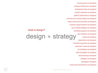 software architecture is designed 
development tools are designed 
feature sets and functionality are designed 
customer support systems are designed 
go-to-market strategies are designed 
marketing programs are designed 
design +≈ strategy 
m a t t h e w h o l l o w a y 
what is design? 
business plans are designed 
product roadmaps are designed 
platform performance is designed 
schemas and business objects are designed 
user interfaces are designed 
brands are designed 
organizations are designed 
manufacturing plants are designed 
distribution routes are designed 
ad campaigns are designed 
sales campaigns are designed 
merchandizing is designed 
strategies are designed 
packaging is designed 
power point presentations are designed 
 