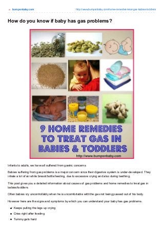 bumpsnbaby.com http://www.bumpsnbaby.com/home-remedies-treat-gas-babies-toddlers/ 
How do you know if baby has gas problems? 
Infants to adults, we have all suffered from gastric concerns. 
Babies suffering from gas problems is a major concern since their digestive system is under-developed. They 
inhale a lot of air while breast/bottle feeding, due to excessive crying and also during teething. 
This post gives you a detailed information about causes of gas problems and home remedies to treat gas in 
babies/toddlers. 
Often babies cry uncontrollably when he is uncomfortable with the gas not being passed out of his body. 
However here are the signs and symptoms by which you can understand your baby has gas problems. 
Keeps pulling the legs up crying 
Cries right after feeding 
Tummy gets hard 
 