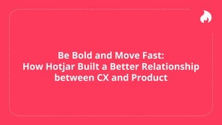 Be Bold and Move Fast:
How Hotjar Built a Better Relationship
between CX and Product
 