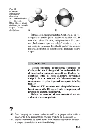 115
Întrucât electronegativtatea Carbonului şi Hi-
drogenului, diferă puţin, legătura covalentă C–H
este slab polară. Pe când, însăşi molecula CH4 este
nepolară, deoarece pe „suprafaţa” ei este un o sarci-
nă pozitivă, nu mare, distribuită egal. Prin aceasta
moecula de metan se deosebeşte de molecula polară
a apei.
CONCLUZII
Hidrocarburile reprezintă compuşi ai
Carbonului cu Hidrogenul. În moleculele hi-
drocarburior saturate atomii de Carbon se
combină între ei prin legătură covalentă
simplă, iar în moleculele hidrocarburilor
nesaturate — prin legături compuse (duble,
triple).
Metanul СН4 este cea mai simplă hidrocar-
bură saturată. El constituie componentul
principal al gazului natural.
Molecula metanului are structură tetra-
valentă şi este nepolară.
?
146. Care compuşi se numesc hidrocarburi? În ce grupe se impart hid-
rocarburile după proprietăţile legăturii chimice în moleculele lor
147. Explicaţi formarea de către atomii de Carbon a legăturilor covalen-
te simple tetraedale cu atomii de Hidrogen.
Fig. 47
Modelele
moleculelor
de metan:
а — sferico-cilindric;
b — de scară.
Bilele albe — atomii
de Hidrogen, iar cele
negre — atomii
de Carbon bа
 
