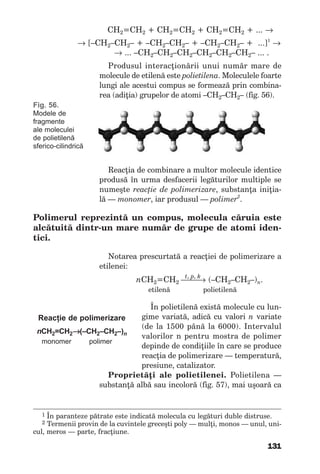 131
СН2=СН2 + СН2=СН2 + СН2=СН2 + ... →
→ [–СН2–СН2– + –СН2–СН2– + –СН2–СН2– + ...]1
→
→ ... –СН2–СН2–СН2–СН2–СН2–СН2– ... .
Produsul interacţionării unui număr mare de
molecule de etilenă este polietilena. Moleculele foarte
lungi ale acestui compus se formează prin combina-
rea (adiţia) grupelor de atomi –СН2–СН2– (fig. 56).
1 În paranteze pătrate este indicată molecula cu legături duble distruse.
2 Termenii provin de la cuvintele greceşti poly — mulţi, monos — unul, uni-
cul, meros — parte, fracţiune.
Fig. 56.
Modele de
fragmente
ale moleculei
de polietilenă
sferico-cilindrică
Reacţia de combinare a multor molecule identice
produsă în urma desfacerii legăturilor multiple se
numeşte reacţie de polimerizare, substanţa iniţia-
lă — monomer, iar produsul — polimer2
.
Polimerul reprezintă un compus, molecula căruia este
alcătuită dintr-un mare număr de grupe de atomi iden-
tici.
Notarea prescurtată a reacţiei de polimerizare a
etilenei:
t, p, k
nCH2=СН2 → (–CH2–СН2–)n.
etilenă polietilenă
În polietilenă există molecule cu lun-
gime variată, adică cu valori n variate
(de la 1500 până la 6000). Intervalul
valorilor n pentru mostra de polimer
depinde de condiţiile în care se produce
reacţia de polimerizare — temperatură,
presiune, catalizator.
Proprietăţi ale polietilenei. Polietilena —
substanţă albă sau incoloră (fig. 57), mai uşoară ca
Reacţie de polimerizare
nCH2=CH2→(–CH2–CH2–)n
monomer polimer
 