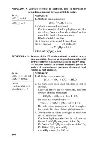 144
PRoBleMA 1. Calculaţi volumul de acetilenă, care se formează în
urma descompunerii termice a 0,8 l de metan.
Se dă:
V(СH4) = 0,8 l
V(С2H2) — ?
RezolvARe
1. Alcătuim ecuaţia reacţiei:
t2СН4 → С2Н2 + 3Н2.
2. Calculăm volumul acetilenei.
Conform ecuației chimice şi legii raporturilor
de volum, fiecare volum de acetilenă se for-
mează din două volume de metan.
Gândim în felul următor:
din 2 l metan se formează 1 l acetilenă,
din 0,8 l metan — x l acetilenă;
х = V(С2H2) = 0,4 l.
RăSPunS: V(С2H2) = 0,4 l.
PRoBleMA a 2-a. Amestecul din 100 ml de acetilenă cu 400 ml de oxi-
gen s-a aprins. Oare se va păstra după reacţie unul
dintre reactanţi? În cazul unui răspuns pozitiv, calcu-
laţi volumul restului de această substanţă (având în
vedere că temperatura şi presiunea dinainte şi după
reacţie au fost aceleaşi).
Se dă:
V(С2H2) = 100 ml
V(О2) = 400 ml
Restul
reactantului — ?
V(restului) — ?
RezolvARe
1. Alcătuim ecuaţia reacţiei:
2С2Н2 + 5О2 → 4СО2 + 2Н2О.
2. Să clarificăm dacă unul din gaze a fost în
surplus.
Raportul dintre gazele reactante, conform
ecuației chimice alcătuiește
V(C2H2) : V(О2) = 2 : 5 = 1 : 2,5,
iar după datele problemei —
V(C2H2) : V(О2) = 100 : 400 = 1 : 4.
De unde reiese, că oxigenul a fost în surplus,
iar o parte din el s-a păstrat şi după reacţie.
3. Determinăm ce volum de oxigen va reacţiona
cu 100 ml de acetilenă.
Conform legii raporturilor de volume, cu
fiecare 2 ml С2Н2 reacţionează 5 ml О2,
Cu fiecare 2 ml С2Н2 interacționează 5 ml O2,
Cu 100 ml С2Н2 — x ml О2;
x = V(O2, a reacţ.) = 250 ml.
 