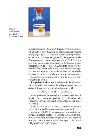159
Fig. 81.
Acid acetic
pur păstrat
în încăperi reci
nic şi densitatea 1,05 g/cm3. La scăderea temperatu-
rii până la +16,7 °C acidul se cristalizează de parcă
ar îngheţa (fig. 81). De aceea, acidul acetic pur une-
ori se mai numeşte şi „glaciar”. Temperatura de
fierbere a compusului este cea de +118,1 °C, care
este mai mare decât temperatura de fierbere a eta-
nolului C2H5OH (+78,3 °C). Acest fapt este determi-
nat de formarea în acid a unui număr mare de legă-
turi de hidrogen (în molecula sa sunt doi atomi de
Oxigen, în timp ce în molecula de spirt — un atom).
Acidul acetic se amestecă cu apa în orice propor-
ţii formând soluţii.
Proprietăţi chimice. Acidul acetic, la fel ca aci-
zii anorganici, se disociază în soluţie apoasă în cati-
oni de Hidrogen şi anioni ai radicalului acid:
СН3СООН →← Н+
+ СН3СОО–
.
Acest proces se produce drept urmare a desfacerii
legăturilor covalente polare O–H. Cationii de
Hidrogen formaţi provoacă schimbarea culorii indi-
catorului.
Acidul acetic este unul slab; în soluţia sa se con-
ţin mult mai multe molecule de compus decât ioni.
Anionul CH3COO–
se numeşte ion-acetat, iar
sărurile acidului acetic — etanoaţi (acetaţi). În for-
mulele sărurilor acestui acid şi a altor acizi organici
mai întâi se notează anionii, iar apoi — cationii:
СН3СООNa, (СН3СОО)2Ba.
 