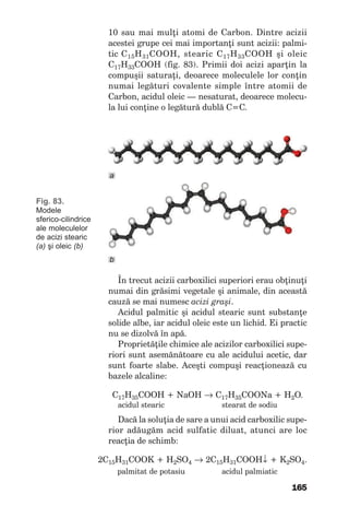 165
10saumaimulţiatomideCarbon.Dintreacizii
acesteigrupeceimaiimportanţisuntacizii: palmi-
ticC15H31COOH, stearic C17H33COOH şi oleic
C17H33COOH (fig.83).Primiidoiaciziaparţinla
compuşiisaturaţi,deoarecemoleculelelorconţin
numai legături covalente simple între atomii de
Carbon,aciduloleic—nesaturat,deoarecemolecu-
laluiconţineolegăturădublăC=C.
Fig. 83.
Modele
sferico-cilindrice
ale moleculelor
de acizi stearic
(a) şi oleic (b)
Întrecutaciziicarboxilicisuperiorierauobţinuţi
numaidingrăsimivegetaleşianimale,dinaceastă
cauzăsemainumescacizi graşi.
Acidulpalmiticşiacidulstearicsuntsubstanţe
solidealbe,iaraciduloleicesteunlichid.Eipractic
nusedizolvăînapă.
Proprietăţilechimicealeacizilorcarboxilicisupe-
riorisuntasemănătoarecualeaciduluiacetic,dar
suntfoarteslabe.Aceşticompuşireacţioneazăcu
bazelealcaline:
С17Н35СООН+NaOH→ С17Н35СООNa+H2O.
acidulstearic stearatdesodiu
Dacălasoluţiadesareaunuiacidcarboxilicsupe-
rioradăugămacidsulfaticdiluat,atunciareloc
reacţiadeschimb:
2С15Н31СООK+Н2SО4 → 2С15Н31СООН↓ +K2SО4.
palmitatdepotasiu acidulpalmiatic
b
а
 
