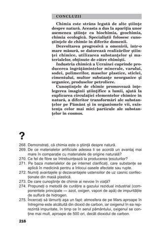 216
CONCLUZII
Chimia este strâns legată de alte ştiinţe
despre natură. Aceasta a dus la apariţia unor
asemenea ştiinţe ca biochimia, geochimia,
chimia ecologică. Specialiştii folosesc cuno-
ştinţele de chimie în diferite domenii.
Dezvoltarea progresivă a omenirii, într-o
mare măsură, se datorează realizărilor ştiin-
ţei chimice, utilizarea substanţelor şi ma-
terialelor, obţinute de către chimişti.
Industria chimică a Ucrainei cuprinde pro-
ducerea îngrăţămintelor minerale, varului,
sodei, polimerilor, maselor plastice, sticlei,
cimentului, multor substanţe neorganice şi
organice, produselor petroliere.
Cunoştinţele de chimie promovează înţe-
legerea imaginii ştiinţifice a lumii, ajută la
explicarea circulaţiei elementelor chimice în
natură, a diferitor transformări ale substan-
ţelor pe Pământ şi în organismele vii, exis-
tenţa celor mai mici particule ale substan-
ţelor în cosmos.
?
268. Demonstraţi, că chimia este o ştiinţă despre natură.
269. De ce materialelor artificiale adesea li se acordă un avantaj mai
mare în comparaţie cu materialele de origine naturală?
270. Ce fel de fibre se întrebuinţează la producerea ţesuturilor?
271. Pe baza materialelor de pe internet clarificaţi, care substanţe se
aplică în medicină pentru a înlocui oasele afectate sau rupte.
272. Numiţi avantajele şi dezavantajele ustensiilor de uz casnic confec-
ţionate din masă plastică.
273. De care cunoştinţe de chimie ai nevoie în viaţă?
274. Propuneţi o metodă de curăţire a gazului rezidual industrial (com-
ponentele principale — azot, oxigen, vapori de apă) de impurităţile
de sulfură de hidrogen.
275. Încercaţi să lămuriţi aşa un fapt: atmosfera de pe Mars aproape în
întregime este alcătuită din dioxid de carbon, iar oxigenul în ea rep-
rezintă impuritate, în timp ce în aerul pământului, oxigenul se con-
ţine mai mult, aproape de 500 ori, decât dioxidul de carbon.
 
