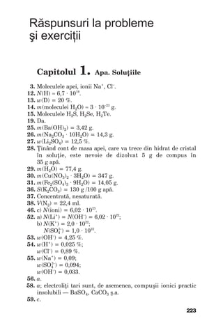 223
Răspunsuri la probleme
şi exerciţii
Capitolul 1. Apa. Soluţiile
3. Moleculeleapei,ioniiNa+
,Cl–
.
12. N(H)≈ 6,7∙1019
.
13. w(D)=20%.
14. m(moleculeiН2О)≈ 3∙10–23
g.
15. MoleculeleН2S,Н2Sе,Н2Те.
19. Da.
25. m(Ba(OH)2)=3,42g.
26. m(Na2CO3 ∙10Н2О)=14,3g.
27. w(Li2SO4)=12,5%.
28. Ţinândcontdemasaapei,carevatrecedinhidratdecristal
în soluţie, este nevoie de dizolvat 5 g de compus în
35gapă.
29. m(H2O)=77,4g.
30. m(Cu(NO3)2 ∙3H2O)=347g.
31. m(Fe2(SO4)3 ∙9H2O)=14,05g.
36. S(K2CO3)=130g /100gapă.
37. Concentrată,nesaturată.
38. V(N2)=22,4ml.
46. c)N(ioni)=6,02∙1023
.
52. а)N(Li+
)=N(OH–
)=6,02∙1022
;
b)N(K+
)=2,0∙1022
;
N(SO4
2–
)=1,0∙1022
.
53. w(ОН–
)=4,25%.
54. w(Н+
)=0,025%;
w(Cl–
)=0,89%.
55. w(Na+
)=0,09;
w(SO4
2–
)=0,094;
w(OH–
)=0,033.
56. а.
58. а;electroliţitarisunt,deasemenea,compuşiiionicipractic
insolubili—BaSO4,CaCO3 ş.a.
59. c.
 