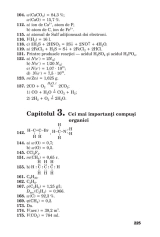 225
104. w(CaCO3)=84,3%;
w(CaO)=15,7%.
112. а)iondeСа2+
,atomdeF;
b)atomdeС,iondeFe2+
.
115. а)atomuldeSulfadiţioneazădoielectroni.
116. V(H2)=16l.
118. c)3H2S+2HNO3 =3S↓ +2NO↑ +4H2O.
119. а)2FeCl3 +H2S=S↓ +2FeCl2 +2HCl.
121. Printreproduselereacţiei— acidulH2SO4 şiacidulH3PO4.
122. а)N(e–
)=2NA;
b)N(e–
)=1/20NA;
c)N(e–
)=1,07∙1023
;
d)N(e–
)=7,5∙1022
.
123. m(Zn)=1,625g.
H2O, t
137. 2СО+О2 =2СО2;
t
1)СО+Н2О=СО2 +Н2;
t
2)2Н2 +О2 =2Н2О.
Capitolul 3. Cei mai importanţi compuşi
organici
142. ,
144. а)w(О)=0,7;
b) w(О)=0,5.
145. СCl2F2.
151. m(CH4)=0,65г.
155. b)
161. С9Н20.
162. C3H8.
167. ρ(C2H4)=1,25g/l;
Daer.(C2H4)=0,966.
168. w(C)=92,3%.
169. ϕ(СН4)=0,2.
173. Da.
174. V(aer.)=39,2m3
.
175. V(CО2)=784ml.
Н–C=С–Br
–
–
Н Н
Н–C–N
––
––
Н
Н
Н
Н
Н : C : C : C : Н
:
Н
:
Н
:
Н
:
Н
:
Н
:
Н
 
