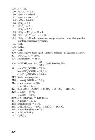 226
178. n =450.
179. V(C2H4)=2,8l.
180. V(aer.)=1680l.
187. V(aer.)=10,25m3
.
188. w(C)=96,4%.
190. V(О2)=6l.
191. V(СO2)=2l;
V(О2)=1,5l.
192. V(O2)=V(Н2)=20ml.
193. V(С5H12):V(lev.)=1:40.
194. V(О2)=100ml.Comparaţireciprocitateavolumelorgazelor
reactanteînfiecarereacţie.
195. С2H2.
196. С4Н10.
197. С2Н6.
200. Orientaţi-vădupătipullegăturiichimiceînlegăturadespirt.
201. w(C2H5OH)=72%.
204. w(glicerinei)=39%.
206. НСООН,sau(acidformic).Nu.
211. а)w(CH3COOH)=77%;
b)w(CH3COOH)=27,3%;
c) w(CH3COOH)=13,3%.
212. Acetatdemagneziu.
213. m(soluţ.KOH)=17,5g.
214. m(es.deoţet)=18g;
m(apei)=142g.
225. 2С3Н5(С17Н35СОО)3 +163О2 → 114СО2 +110Н2О.
229. а)w(C)=40%;
b)w(C)=42%.
230. а)n(zaharoză)=1,46moli.
231. m(apei)=150g.
232. w(zaharozei)=14%.
235. а)(С6Н10О5)n +6nO2 → 6nCO2 +5nH2O.
236. m(amidonului)=6,75t.
241. m(N)=3,68g.
247. C6H6Cl6.
=– OH
O
H–C
 
