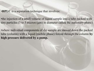 •HPLC is a separation technique that involves:
•the injection of a small volume of liquid sample into a tube packed with
tiny particles (3 to 5 micron (μm) in diameter called the stationary phase)
•where individual components of the sample are moved down the packed
tube (column) with a liquid (mobile phase) forced through the column by
high pressure delivered by a pump.
 