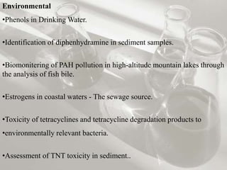 Environmental
•Phenols in Drinking Water.
•Identification of diphenhydramine in sediment samples.
•Biomonitering of PAH pollution in high-altitude mountain lakes through
the analysis of fish bile.
•Estrogens in coastal waters - The sewage source.
•Toxicity of tetracyclines and tetracycline degradation products to
•environmentally relevant bacteria.
•Assessment of TNT toxicity in sediment..
 