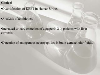Clinical
•Quantification of DEET in Human Urine.
•Analysis of antibiotics.
•Increased urinary excretion of aquaporin 2 in patients with liver
cirrhosis.
•Detection of endogenous neuropeptides in brain extracellular fluids.
 
