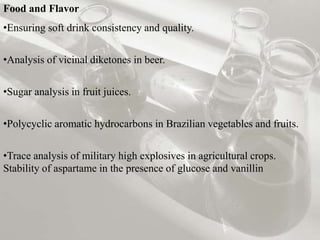 Food and Flavor
•Ensuring soft drink consistency and quality.
•Analysis of vicinal diketones in beer.
•Sugar analysis in fruit juices.
•Polycyclic aromatic hydrocarbons in Brazilian vegetables and fruits.
•Trace analysis of military high explosives in agricultural crops.
Stability of aspartame in the presence of glucose and vanillin
 