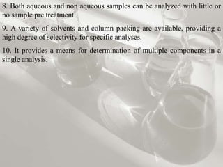 8. Both aqueous and non aqueous samples can be analyzed with little or
no sample pre treatment
9. A variety of solvents and column packing are available, providing a
high degree of selectivity for specific analyses.
10. It provides a means for determination of multiple components in a
single analysis.
 