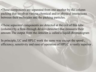 •These components are separated from one another by the column
packing that involves various chemical and/or physical interactions
between their molecules and the packing particles.
•These separated components are detected at the exit of this tube
(column) by a flow-through device (detector) that measures their
amount.The output from the detector is called a liquid chromatogram
In principle, LC and HPLC work the same way except the speed ,
efficiency, sensitivity and ease of operation of HPLC is vastly superior .
 